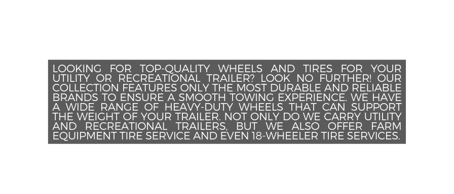 Looking for top quality wheels and tires for your utility or recreational trailer Look no further Our collection features only the most durable and reliable brands to ensure a smooth towing experience We have a wide range of heavy duty wheels that can support the weight of your trailer Not only do we carry utility and recreational trailers but we also offer farm equipment Tire service and even 18 wheeler tire services